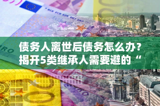 北京债务人离世后债务怎么办？揭开5类继承人需要避的“坑”
